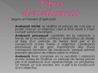  Segons el moment d’aplicació
 Avaluació inicial: es realitza al principi de curs per a
poder marcar un objectius i per al final veure si s’han
complit satisfactòriament.
 Avaluació processual: consisteix en la valoració a
través de la recollida contínua i sistemàtica de dades
al llarg d'un període de temps fixat per a la
consecució d'unes metes o objectius. L'avaluació
processual és de gran importància dins d'una
concepció formativa de l'avaluació, perquè permet
prendre decisions de millora sobre la marxa.
 Avaluació final: consisteix en la recollida i valoració
d'unes dades en finalitzar un període de temps previst
per a la realització d'un aprenentatge, un programa,
un treball, un curs escolar, etc. o per a la consecució
d'uns objectius.
 