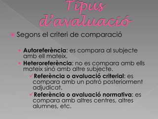  Segons el criteri de comparació
 Autoreferència: es compara al subjecte
amb ell mateix.
 Heteroreferència: no es compara amb ells
mateix sinó amb altre subjecte.
Referència o avaluació criterial: es
compara amb un patró posteriorment
adjudicat.
Referència o avaluació normativa: es
compara amb altres centres, altres
alumnes, etc.
 