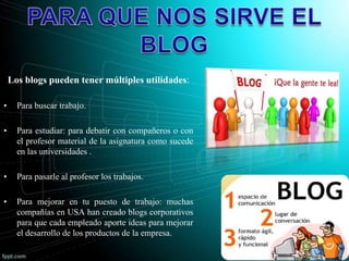 Los blogs pueden tener múltiples utilidades:
• Para buscar trabajo.
• Para estudiar: para debatir con compañeros o con
el profesor material de la asignatura como sucede
en las universidades .
• Para pasarle al profesor los trabajos.
• Para mejorar en tu puesto de trabajo: muchas
compañías en USA han creado blogs corporativos
para que cada empleado aporte ideas para mejorar
el desarrollo de los productos de la empresa.