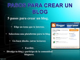 5 pasos para crear un blog.
• Elige un tema que te interese.
• Selecciona una plataforma para tu blog.
• Un buen diseño. (atrae lectores).
• Escribir.
• Divulga tu blog y participa de la comunidad
bloguera.