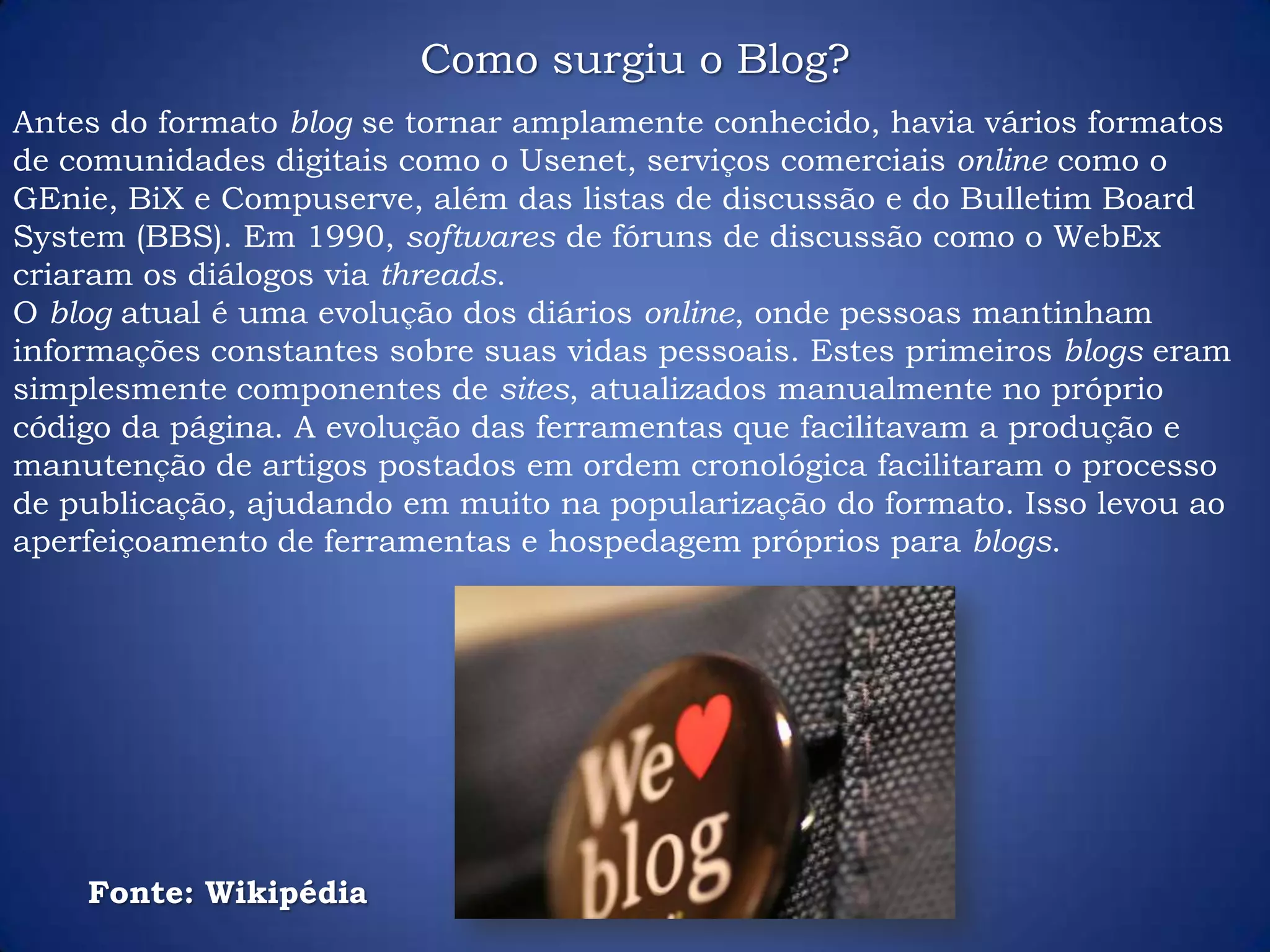 Antes do formato blog se tornar amplamente conhecido, havia vários formatos
de comunidades digitais como o Usenet, serviços comerciais online como o
GEnie, BiX e Compuserve, além das listas de discussão e do Bulletim Board
System (BBS). Em 1990, softwares de fóruns de discussão como o WebEx
criaram os diálogos via threads.
O blog atual é uma evolução dos diários online, onde pessoas mantinham
informações constantes sobre suas vidas pessoais. Estes primeiros blogs eram
simplesmente componentes de sites, atualizados manualmente no próprio
código da página. A evolução das ferramentas que facilitavam a produção e
manutenção de artigos postados em ordem cronológica facilitaram o processo
de publicação, ajudando em muito na popularização do formato. Isso levou ao
aperfeiçoamento de ferramentas e hospedagem próprios para blogs.
Como surgiu o Blog?
Fonte: Wikipédia
 