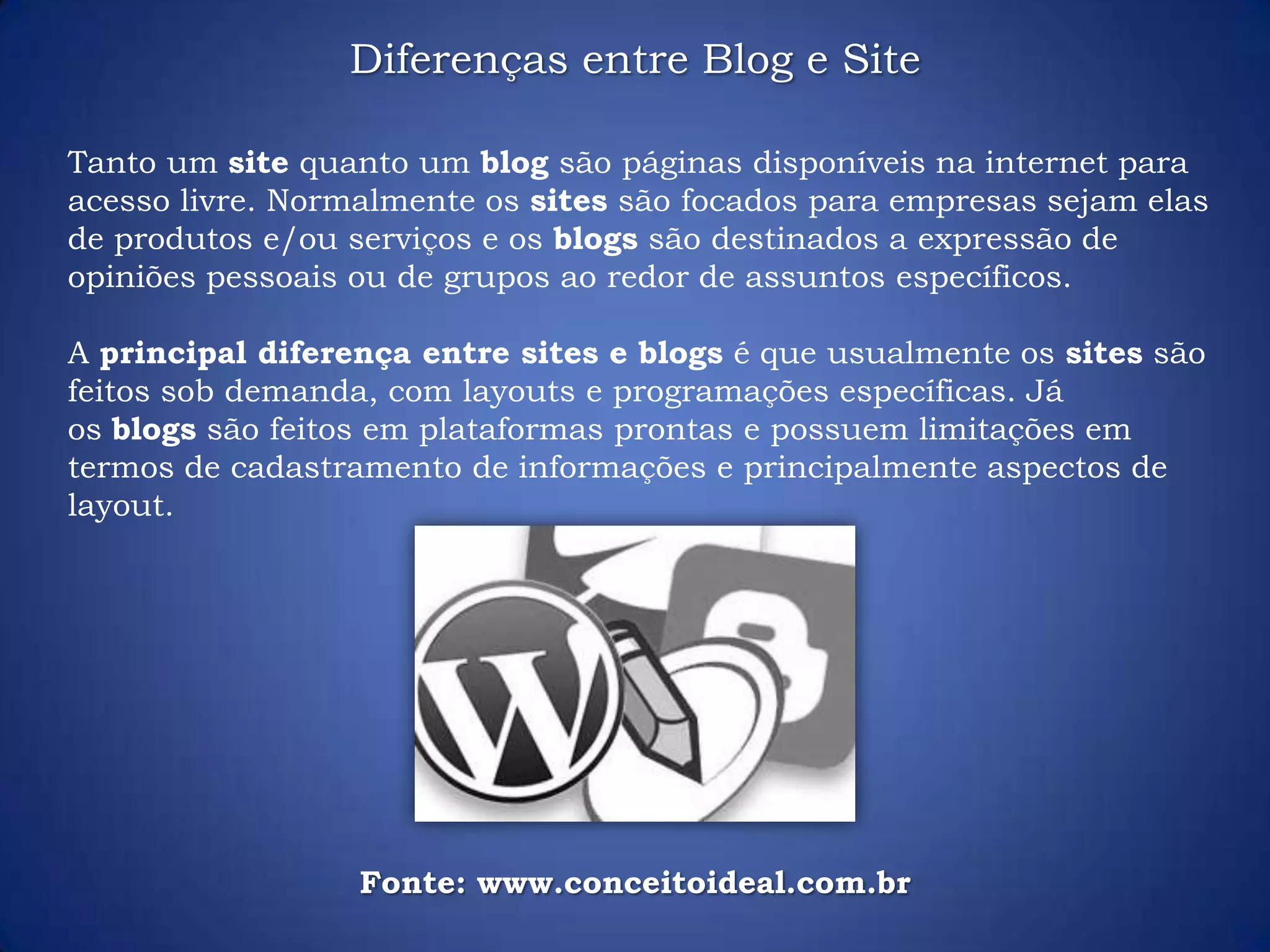 Tanto um site quanto um blog são páginas disponíveis na internet para
acesso livre. Normalmente os sites são focados para empresas sejam elas
de produtos e/ou serviços e os blogs são destinados a expressão de
opiniões pessoais ou de grupos ao redor de assuntos específicos.
A principal diferença entre sites e blogs é que usualmente os sites são
feitos sob demanda, com layouts e programações específicas. Já
os blogs são feitos em plataformas prontas e possuem limitações em
termos de cadastramento de informações e principalmente aspectos de
layout.
Diferenças entre Blog e Site
Fonte: www.conceitoideal.com.br
 
