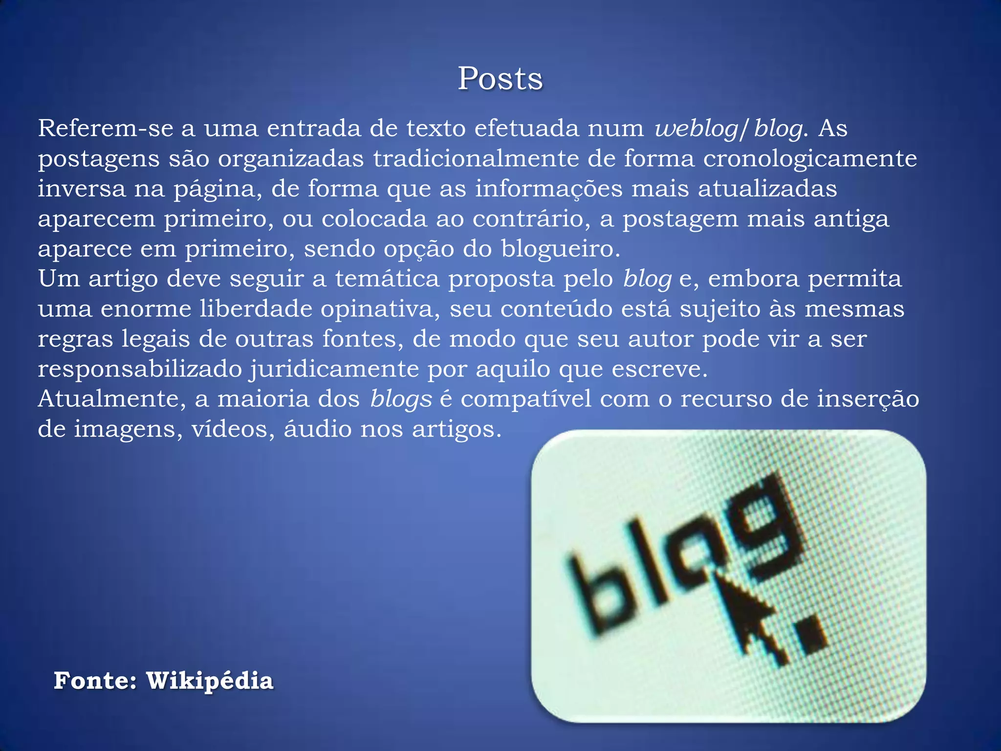 Referem-se a uma entrada de texto efetuada num weblog/blog. As
postagens são organizadas tradicionalmente de forma cronologicamente
inversa na página, de forma que as informações mais atualizadas
aparecem primeiro, ou colocada ao contrário, a postagem mais antiga
aparece em primeiro, sendo opção do blogueiro.
Um artigo deve seguir a temática proposta pelo blog e, embora permita
uma enorme liberdade opinativa, seu conteúdo está sujeito às mesmas
regras legais de outras fontes, de modo que seu autor pode vir a ser
responsabilizado juridicamente por aquilo que escreve.
Atualmente, a maioria dos blogs é compatível com o recurso de inserção
de imagens, vídeos, áudio nos artigos.
Fonte: Wikipédia
Posts
 