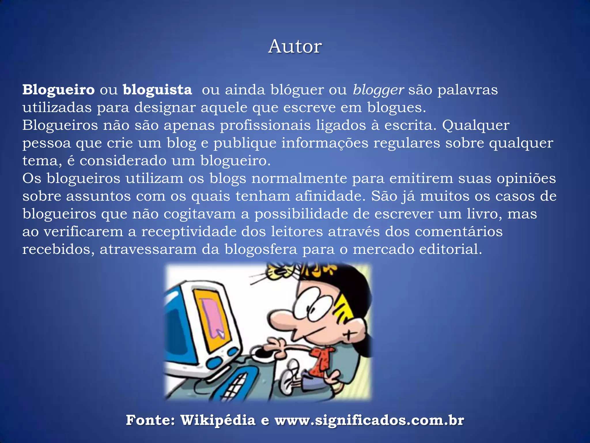 Autor
Blogueiro ou bloguista ou ainda blóguer ou blogger são palavras
utilizadas para designar aquele que escreve em blogues.
Blogueiros não são apenas profissionais ligados à escrita. Qualquer
pessoa que crie um blog e publique informações regulares sobre qualquer
tema, é considerado um blogueiro.
Os blogueiros utilizam os blogs normalmente para emitirem suas opiniões
sobre assuntos com os quais tenham afinidade. São já muitos os casos de
blogueiros que não cogitavam a possibilidade de escrever um livro, mas
ao verificarem a receptividade dos leitores através dos comentários
recebidos, atravessaram da blogosfera para o mercado editorial.
Fonte: Wikipédia e www.significados.com.br
 