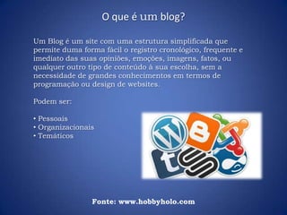 Um Blog é um site com uma estrutura simplificada que
permite duma forma fácil o registro cronológico, frequente e
imediato das suas opiniões, emoções, imagens, fatos, ou
qualquer outro tipo de conteúdo à sua escolha, sem a
necessidade de grandes conhecimentos em termos de
programação ou design de websites.
Podem ser:
• Pessoais
• Organizacionais
• Temáticos
O que é um blog?
Fonte: www.hobbyholo.com
 