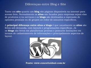 Tanto um site quanto um blog são páginas disponíveis na internet para
acesso livre. Normalmente os sites são focados para empresas sejam elas
de produtos e/ou serviços e os blogs são destinados a expressão de
opiniões pessoais ou de grupos ao redor de assuntos específicos.
A principal diferença entre sites e blogs é que usualmente os sites são
feitos sob demanda, com layouts e programações específicas. Já
os blogs são feitos em plataformas prontas e possuem limitações em
termos de cadastramento de informações e principalmente aspectos de
layout.
Diferenças entre Blog e Site
Fonte: www.conceitoideal.com.br
 