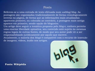 Referem-se a uma entrada de texto efetuada num weblog/blog. As
postagens são organizadas tradicionalmente de forma cronologicamente
inversa na página, de forma que as informações mais atualizadas
aparecem primeiro, ou colocada ao contrário, a postagem mais antiga
aparece em primeiro, sendo opção do blogueiro.
Um artigo deve seguir a temática proposta pelo blog e, embora permita
uma enorme liberdade opinativa, seu conteúdo está sujeito às mesmas
regras legais de outras fontes, de modo que seu autor pode vir a ser
responsabilizado juridicamente por aquilo que escreve.
Atualmente, a maioria dos blogs é compatível com o recurso de inserção
de imagens, vídeos, áudio nos artigos.
Fonte: Wikipédia
Posts
 