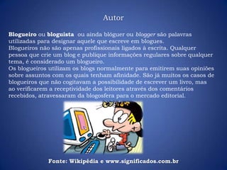Autor
Blogueiro ou bloguista ou ainda blóguer ou blogger são palavras
utilizadas para designar aquele que escreve em blogues.
Blogueiros não são apenas profissionais ligados à escrita. Qualquer
pessoa que crie um blog e publique informações regulares sobre qualquer
tema, é considerado um blogueiro.
Os blogueiros utilizam os blogs normalmente para emitirem suas opiniões
sobre assuntos com os quais tenham afinidade. São já muitos os casos de
blogueiros que não cogitavam a possibilidade de escrever um livro, mas
ao verificarem a receptividade dos leitores através dos comentários
recebidos, atravessaram da blogosfera para o mercado editorial.
Fonte: Wikipédia e www.significados.com.br
 