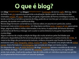 Um blog (português brasileiro) ou blogue (português europeu)1 2 (contração do termo inglês Web log, diário
daWeb) é um site cuja estrutura permite a atualização rápida a partir de acréscimos dos
chamados artigos, ou posts. Estes são, em geral, organizados de forma cronológica inversa,
tendo como foco a temática proposta do blog, podendo ser escritos por um número variável de
pessoas, de acordo com a política do blog.
Muitos blogs fornecem comentários ou notícias sobre um assunto em particular; outros
funcionam mais como diários online. Um blog típico combina texto, imagens e links para outros
blogs, páginas daWeb e mídias relacionadas a seu tema. A capacidade de leitores deixarem
comentários de forma a interagir com o autor e outros leitores é uma parte importante de
muitos blogs.
Alguns sistemas de criação e edição de blogs são muito atrativos pelas facilidades que
oferecem, disponibilizando ferramentas próprias que dispensam o conhecimento de HTML. A
maioria dos blogs são primariamente textuais, embora uma parte seja focada em temas
exclusivos como arte, fotografia, vídeos, música ou áudio, formando uma ampla rede de mídias
sociais.Outro formato é o microblogging, que consiste em blogs com textos curtos.
Em dezembro de 2007, o motor de busca de blogsTechnorati rastreou a existência de mais de
112 milhões de blogs.3 Com o advento do videoblog, a palavra blog assumiu um significado
ainda mais amplo, implicando qualquer tipo de mídia onde um indivíduo expresse sua opinião
ou simplesmente discorra sobre um assunto qualquer.
 