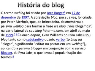 O termo weblog foi criado por Jorn Barger4 em 17 de
dezembro de 1997. A abreviação blog, por sua vez, foi criada
por Peter Merholz, que, de brincadeira, desmembrou a
palavra weblog para formar a frase we blog ("nós blogamos")
na barra lateral de seu blog Peterme.com, em abril ou maio
de 1999.5 6 7 Pouco depois, Evan Williams do Pyra Labs usou
blog tanto como substantivo quanto verbo (to blog ou
"blogar", significando "editar ou postar em um weblog"),
aplicando a palavra blogger em conjunção com o serviço
Blogger, da Pyra Labs, o que levou à popularização dos
termos.8
 
