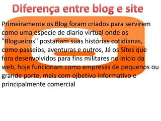 Primeiramente os Blog foram criados para servirem
como uma especie de diario virtual onde os
"Blogueiros" postariam suas histórias cotidianas,
como passeios, aventuras e outros, Já os Sites que
fora desenvolvidos para fins militares no inicio da
web, hoje funcionam como empresas de pequenos ou
grande porte, mais com ojbetivo informativo e
principalmente comercial
 