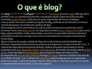 Um blog (português brasileiro) ou blogue (português europeu)1 2 (contração do termo inglês Web log, diário
daWeb) é um site cuja estrutura permite a atualização rápida a partir de acréscimos dos
chamados artigos, ou posts. Estes são, em geral, organizados de forma cronológica
inversa, tendo como foco a temática proposta do blog, podendo ser escritos por um número
variável de pessoas, de acordo com a política do blog.
Muitos blogs fornecem comentários ou notícias sobre um assunto em particular; outros
funcionam mais como diários online. Um blog típico combina texto, imagens e links para outros
blogs, páginas daWeb e mídias relacionadas a seu tema. A capacidade de leitores deixarem
comentários de forma a interagir com o autor e outros leitores é uma parte importante de
muitos blogs.
Alguns sistemas de criação e edição de blogs são muito atrativos pelas facilidades que
oferecem, disponibilizando ferramentas próprias que dispensam o conhecimento de HTML. A
maioria dos blogs são primariamente textuais, embora uma parte seja focada em temas
exclusivos como arte, fotografia, vídeos, música ou áudio, formando uma ampla rede de mídias
sociais.Outro formato é o microblogging, que consiste em blogs com textos curtos.
Em dezembro de 2007, o motor de busca de blogsTechnorati rastreou a existência de mais de
112 milhões de blogs.3 Com o advento do videoblog, a palavra blog assumiu um significado
ainda mais amplo, implicando qualquer tipo de mídia onde um indivíduo expresse sua opinião
ou simplesmente discorra sobre um assunto qualquer.
 