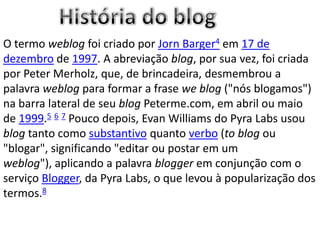 O termo weblog foi criado por Jorn Barger4 em 17 de
dezembro de 1997. A abreviação blog, por sua vez, foi criada
por Peter Merholz, que, de brincadeira, desmembrou a
palavra weblog para formar a frase we blog ("nós blogamos")
na barra lateral de seu blog Peterme.com, em abril ou maio
de 1999.5 6 7 Pouco depois, Evan Williams do Pyra Labs usou
blog tanto como substantivo quanto verbo (to blog ou
"blogar", significando "editar ou postar em um
weblog"), aplicando a palavra blogger em conjunção com o
serviço Blogger, da Pyra Labs, o que levou à popularização dos
termos.8
 