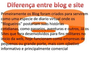 Primeiramente os Blog foram criados para servirem
como uma especie de diario virtual onde os
"Blogueiros" postariam suas histórias
cotidianas, como passeios, aventuras e outros, Já os
Sites que fora desenvolvidos para fins militares no
inicio da web, hoje funcionam como empresas de
pequenos ou grande porte, mais com ojbetivo
informativo e principalmente comercial
 