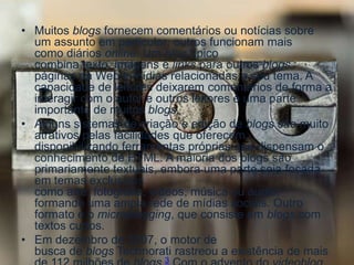 • Muitos blogs fornecem comentários ou notícias sobre
um assunto em particular; outros funcionam mais
como diários online. Um blog típico
combina texto, imagens e links para outros blogs,
páginas da Web e mídias relacionadas a seu tema. A
capacidade de leitores deixarem comentários de forma a
interagir com o autor e outros leitores é uma parte
importante de muitos blogs.
• Alguns sistemas de criação e edição de blogs são muito
atrativos pelas facilidades que oferecem,
disponibilizando ferramentas próprias que dispensam o
conhecimento de HTML. A maioria dos blogs são
primariamente textuais, embora uma parte seja focada
em temas exclusivos
como arte, fotografia, vídeos, música ou áudio,
formando uma ampla rede de mídias sociais. Outro
formato é o microblogging, que consiste em blogs com
textos curtos.
• Em dezembro de 2007, o motor de
busca de blogs Technorati rastreou a existência de mais
3
 