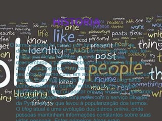 O termo weblog foi criado por Jorn Barger em 17 de
dezembro de 1997. A abreviação blog, por sua vez, foi
criada por Peter Merholz, que, de brincadeira,
desmembrou a palavra weblog para formar a frase we
blog ("nós blogamos") na barra lateral de
seu blog Peterme.com, em abril ou maio de 1999. Pouco
depois, Evan Williams do Pyra Labs usou blog tanto
como substantivo quanto verbo (to blog ou "blogar",
significando "editar ou postar em um weblog"), aplicando
a palavra blogger em conjunção com o serviço Blogger,
da Pyra Labs, o que levou à popularização dos termos.
O blog atual é uma evolução dos diários online, onde
pessoas mantinham informações constantes sobre suas
 