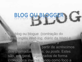 • Um blog ou blogue (contração do
termo inglês Web log, diário da Web) é
um site cuja estrutura permite a
atualização rápida a partir de acréscimos
dos chamados artigos, ou posts. Estes
são, em geral, organizados de forma
cronológica inversa, tendo como foco a
 