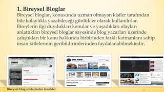 1. Bireysel Bloglar
Bireysel bloglar, konusunda uzman olmayan kişiler tarafından
bile kolaylıkla yazabileceği günlükler olarak kullanılırlar.
Bireylerin ilgi duydukları konular ve yaşadıkları olayları
anlattıkları bireysel bloglar sayesinde blog yazarları üzerinde
çalıştıkları bir konu hakkında birbirinden farklı katmanlara sahip
insan kitlelerinin geribildirimlerinden faydalanabilmektedir.
10Bireysel blog sitelerinden örnekler.
 