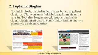 2. Topluluk Blogları
Topluluk bloglarını birden fazla yazar bir araya gelerek
oluşturur. Okuyucularına farklı bakış açılarını bir arada
yansıtır. Topluluk blogları gerçek gruplar tarafından
oluşturulabildiği gibi, sanal olarak birkaç kişinin biraraya
gelmesiyle de oluşturulurlar.
11Topluluk blogları örnekleri.
 