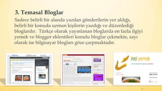 3. Temasal Bloglar
Sadece belirli bir alanda yazılan gönderilerin yer aldığı,
belirli bir konuda uzman kişilerin yazdığı ve düzenlediği
bloglardır. Türkçe olarak yayınlanan bloglarda en fazla ilgiyi
yemek ve blogger eklentileri konulu bloglar çekmekte, sayı
olarak ise bilgisayar blogları göze çarpmaktadır.
12
 