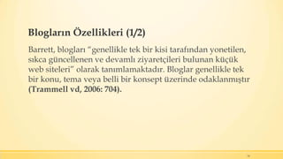 Blogların Özellikleri (1/2)
Barrett, blogları “genellikle tek bir kisi tarafından yonetilen,
sıkca güncellenen ve devamlı ziyaretçileri bulunan küçük
web siteleri” olarak tanımlamaktadır. Bloglar genellikle tek
bir konu, tema veya belli bir konsept üzerinde odaklanmıştır
(Trammell vd, 2006: 704).
14
 