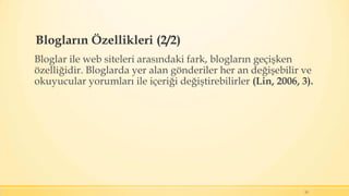 Blogların Özellikleri (2/2)
Bloglar ile web siteleri arasındaki fark, blogların geçişken
özelliğidir. Bloglarda yer alan gönderiler her an değişebilir ve
okuyucular yorumları ile içeriği değiştirebilirler (Lin, 2006, 3).
15
 