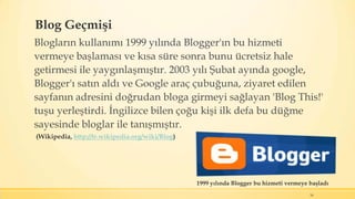 Blog Geçmişi
Blogların kullanımı 1999 yılında Blogger'ın bu hizmeti
vermeye başlaması ve kısa süre sonra bunu ücretsiz hale
getirmesi ile yaygınlaşmıştır. 2003 yılı Şubat ayında google,
Blogger'ı satın aldı ve Google araç çubuğuna, ziyaret edilen
sayfanın adresini doğrudan bloga girmeyi sağlayan 'Blog This!'
tuşu yerleştirdi. İngilizce bilen çoğu kişi ilk defa bu düğme
sayesinde bloglar ile tanışmıştır.
16
1999 yılında Blogger bu hizmeti vermeye başladı
(Wikipedia, http://tr.wikipedia.org/wiki/Blog)
 