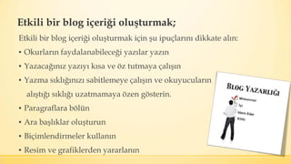 Etkili bir blog içeriği oluşturmak;
Etkili bir blog içeriği oluşturmak için şu ipuçlarını dikkate alın:
▪ Okurların faydalanabileceği yazılar yazın
▪ Yazacağınız yazıyı kısa ve öz tutmaya çalışın
▪ Yazma sıklığınızı sabitlemeye çalışın ve okuyucuların
alıştığı sıklığı uzatmamaya özen gösterin.
▪ Paragraflara bölün
▪ Ara başlıklar oluşturun
▪ Biçimlendirmeler kullanın
▪ Resim ve grafiklerden yararlanın
 