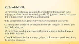 Kullanılabilirlik
Ziyaretçiler bloğunuza geldiğinde aradıklarını bulmak için fazla
uğraşmamaları, düşünmemeleri gerekir. Bloğunuzu tasarlarken, veya
bir tema seçerken şu unsurlara dikkat edin:
▪ Site içeriğinizi kolay gezilebilir ve kolay okunabilir tasarlayın.
▪ Ziyaretçilerin içeriğe kolay erişebilmeleri için kategori ve arama gibi
özellikler ekleyin.
▪ Ziyaretçilere sunduğunuz seçenekleri sınırlandırın, kullanılmayan
özellikleri kaldırın.
▪ Teknik kelimeler kullanmamaya çalışın, kullanmanız gerekirse birkaç
kelimeyle açıklayın.
20
 