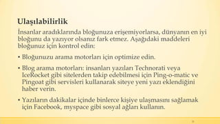 Ulaşılabilirlik
İnsanlar aradıklarında bloğunuza erişemiyorlarsa, dünyanın en iyi
bloğunu da yazıyor olsanız fark etmez. Aşağıdaki maddeleri
bloğunuz için kontrol edin:
▪ Bloğunuzu arama motorları için optimize edin.
▪ Blog arama motorları: insanları yazıları Technorati veya
IceRocket gibi sitelerden takip edebilmesi için Ping-o-matic ve
Pingoat gibi servisleri kullanarak siteye yeni yazı eklendiğini
haber verin.
▪ Yazıların dakikalar içinde binlerce kişiye ulaşmasını sağlamak
için Facebook, myspace gibi sosyal ağları kullanın.
21
 