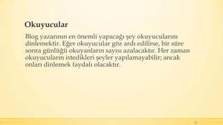 Okuyucular
Blog yazarının en önemli yapacağı şey okuyucularını
dinlemektir. Eğer okuyucular göz ardı edilirse, bir süre
sonra günlüğü okuyanların sayısı azalacaktır. Her zaman
okuyucuların istedikleri şeyler yapılamayabilir; ancak
onları dinlemek faydalı olacaktır.
23
 