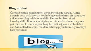 Blog Siteleri
Ücretsiz olarak blog hizmeti veren birçok site vardır. Ayrıca
ücretsiz veya açık kaynak kodlu blog yazılımlarını bir sunucuya
yükleyerek blog sahibi olunabilir. Herkes bir blog sitesi
hazırlayabilir. Bunun için bilgisayar mühendisi olmanıza gerek
yok. İşin zor kısmını yapan, blog hizmeti sağlayan web siteleri
var. Şablonlardan seçip, renkleri belirleyip yazılarınızı yazamaya
başlıyorsunuz.
24
 
