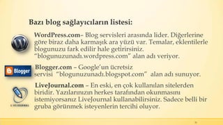 Bazı blog sağlayıcıların listesi:
WordPress.com– Blog servisleri arasında lider. Diğerlerine
göre biraz daha karmaşık ara yüzü var. Temalar, eklentilerle
blogunuzu fark edilir hale getirirsiniz.
“blogunuzunadı.wordpress.com” alan adı veriyor.
Blogger.com – Google’un ücretsiz
servisi “blogunuzunadı.blogspot.com” alan adı sunuyor.
LiveJournal.com – En eski, en çok kullanılan sitelerden
biridir. Yazılarınızın herkes tarafından okunmasını
istemiyorsanız LiveJournal kullanabilirsiniz. Sadece belli bir
gruba görünmek isteyenlerin tercihi oluyor.
25
 
