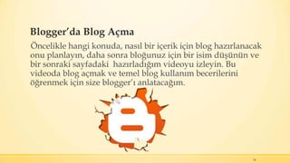 Blogger’da Blog Açma
Öncelikle hangi konuda, nasıl bir içerik için blog hazırlanacak
onu planlayın, daha sonra bloğunuz için bir isim düşünün ve
bir sonraki sayfadaki hazırladığım videoyu izleyin. Bu
videoda blog açmak ve temel blog kullanım becerilerini
öğrenmek için size blogger’ı anlatacağım.
26
 