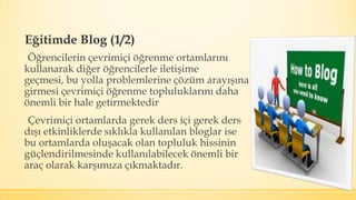 Eğitimde Blog (1/2)
Öğrencilerin çevrimiçi öğrenme ortamlarını
kullanarak diğer öğrencilerle iletişime
geçmesi, bu yolla problemlerine çözüm arayışına
girmesi çevrimiçi öğrenme topluluklarını daha
önemli bir hale getirmektedir
Çevrimiçi ortamlarda gerek ders içi gerek ders
dışı etkinliklerde sıklıkla kullanılan bloglar ise
bu ortamlarda oluşacak olan topluluk hissinin
güçlendirilmesinde kullanılabilecek önemli bir
araç olarak karşımıza çıkmaktadır.
 