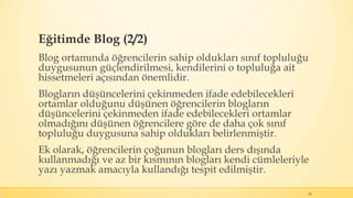 Eğitimde Blog (2/2)
Blog ortamında öğrencilerin sahip oldukları sınıf topluluğu
duygusunun güçlendirilmesi, kendilerini o topluluğa ait
hissetmeleri açısından önemlidir.
Blogların düşüncelerini çekinmeden ifade edebilecekleri
ortamlar olduğunu düşünen öğrencilerin blogların
düşüncelerini çekinmeden ifade edebilecekleri ortamlar
olmadığını düşünen öğrencilere göre de daha çok sınıf
topluluğu duygusuna sahip oldukları belirlenmiştir.
Ek olarak, öğrencilerin çoğunun blogları ders dışında
kullanmadığı ve az bir kısmının blogları kendi cümleleriyle
yazı yazmak amacıyla kullandığı tespit edilmiştir.
29
 
