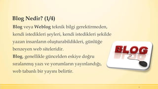 Blog Nedir? (1/4)
Blog veya Weblog teknik bilgi gerektirmeden,
kendi istedikleri şeyleri, kendi istedikleri şekilde
yazan insanların oluşturabildikleri, günlüğe
benzeyen web siteleridir.
Blog, genellikle güncelden eskiye doğru
sıralanmış yazı ve yorumların yayınlandığı,
web tabanlı bir yayını belirtir.
5
 