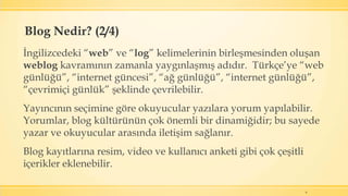 İngilizcedeki “web” ve “log” kelimelerinin birleşmesinden oluşan
weblog kavramının zamanla yaygınlaşmış adıdır. Türkçe’ye “web
günlüğü”, “internet güncesi”, “ağ günlüğü”, “internet günlüğü”,
“çevrimiçi günlük” şeklinde çevrilebilir.
Yayıncının seçimine göre okuyucular yazılara yorum yapılabilir.
Yorumlar, blog kültürünün çok önemli bir dinamiğidir; bu sayede
yazar ve okuyucular arasında iletişim sağlanır.
Blog kayıtlarına resim, video ve kullanıcı anketi gibi çok çeşitli
içerikler eklenebilir.
6
Blog Nedir? (2/4)
 