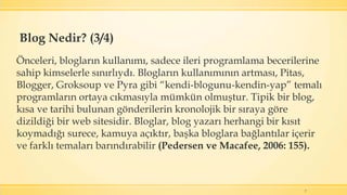 7
Önceleri, blogların kullanımı, sadece ileri programlama becerilerine
sahip kimselerle sınırlıydı. Blogların kullanımının artması, Pitas,
Blogger, Groksoup ve Pyra gibi “kendi-blogunu-kendin-yap” temalı
programların ortaya cıkmasıyla mümkün olmuştur. Tipik bir blog,
kısa ve tarihi bulunan gönderilerin kronolojik bir sıraya göre
dizildiği bir web sitesidir. Bloglar, blog yazarı herhangi bir kısıt
koymadığı surece, kamuya açıktır, başka bloglara bağlantılar içerir
ve farklı temaları barındırabilir (Pedersen ve Macafee, 2006: 155).
Blog Nedir? (3/4)
 