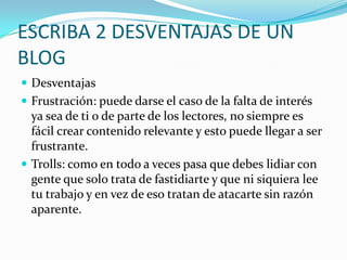 ESCRIBA 2 DESVENTAJAS DE UN
BLOG
 Desventajas
 Frustración: puede darse el caso de la falta de interés
ya sea de ti o de parte de los lectores, no siempre es
fácil crear contenido relevante y esto puede llegar a ser
frustrante.
 Trolls: como en todo a veces pasa que debes lidiar con
gente que solo trata de fastidiarte y que ni siquiera lee
tu trabajo y en vez de eso tratan de atacarte sin razón
aparente.
 