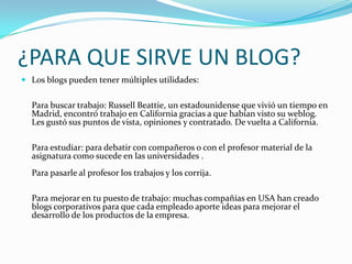 ¿PARA QUE SIRVE UN BLOG?
 Los blogs pueden tener múltiples utilidades:
Para buscar trabajo: Russell Beattie, un estadounidense que vivió un tiempo en
Madrid, encontró trabajo en California gracias a que habían visto su weblog.
Les gustó sus puntos de vista, opiniones y contratado. De vuelta a California.
Para estudiar: para debatir con compañeros o con el profesor material de la
asignatura como sucede en las universidades .
Para pasarle al profesor los trabajos y los corrija.
Para mejorar en tu puesto de trabajo: muchas compañías en USA han creado
blogs corporativos para que cada empleado aporte ideas para mejorar el
desarrollo de los productos de la empresa.
 
