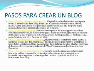 PASOS PARA CREAR UN BLOG
 Paso 1: Elección del nombre de dominio. Elegir el nombre de dominio es un paso
esencial para el éxito de tu blog. Piensa en el dominio como la identidad de tu
marca. Como a cualquier otro producto, es muy difícil dar a tu blog una nueva
identidad si decides cambiar el dominio en el futuro.
 Paso 2: Elección del hosting. Con muchas empresas de hosting proclamandose
como las número uno, es muy común que el usuario novato haga una mala elección
de la empresa que le proveerá el hosting. A veces menospreciado, el hosting es una
pieza fundamental en el éxito de un blog.
 Paso 3: Guía para instalar WordPress. ¿Quieres instalar WordPress por tu cuenta y
no tienes idea de por donde empezar? Bueno, no debes preocuparte. WordPress es
unos de los scripts para blogs mas sencillos de instalar en tu sitio. Muchas empresas
de hosting ofrecen ahora instalación de WordPress con un solo click a través de
Fantastico.
 Paso 4: Elección de la mejor plantilla. Elegir la plantilla apropiada determina el
futuro de tu blog. La plantilla no solo te ayuda a causar una buena primera
impresión a tus usuarios, también ayuda a mejorar el posicionamiento en
buscadores de tu blog.
 