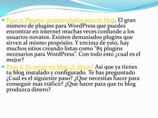  Paso 5: Plugins recomendados para tu blog. El gran
número de plugins para WordPress que puedes
encontrar en internet muchas veces confunde a los
usuarios novatos. Existen demasiados plugins que
sirven al mismo propósito. Y encima de esto, hay
muchos sitios creando listas como “85 plugins
necesarios para WordPress”. Con todo esto ¿cual es el
mejor?
 Paso 6: Ya tengo mi blog ¿Y ahora? Así que ya tienes
tu blog instalado y configurado. Te has preguntado
¿Cual es el siguiente paso? ¿Que necesitas hacer para
conseguir mas tráfico? ¿Que hacer para que tu blog
produzca dinero?
 