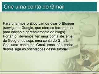 Crie uma conta do Gmail
Para criarmos o Blog vamos usar o Blogger
(serviço do Google, que oferece ferramentas
para edição e gerenciamento de blogs).
Portanto, devemos ter uma conta de email
do Google, ou seja, uma conta do Gmail.
Crie uma conta do Gmail caso não tenha,
depois siga as orientações desse tutorial.
 