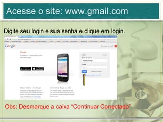 Acesse o site: www.gmail.com
Digite seu login e sua senha e clique em login.
Obs: Desmarque a caixa “Continuar Conectado”
 