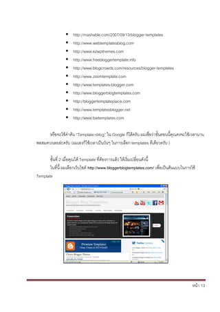 หน้า 13
 http://mashable.com/2007/09/13/blogger-templates
 http://www.webtemplatesblog.com
 http://www.ezwpthemes.com
 http://www.freebloggertemplate.info
 http://www.blogcrowds.com/resources/blogger-templates
 http://www.zoomtemplate.com
 http://www.templates-blogger.com
 http://www.bloggerblogtemplates.com
 http://bloggertemplateplace.com
 http://www.templatesblogger.net
 http://www.bietemplates.com
หรือจะใช้คาค้น “Template+blog” ใน Google ก็ได้ครับ ผมเชื่อว่าขั้นตอนนี้คุณคงจะใช้เวลานาน
พอสมควรเลยล่ะครับ (ผมเองก็ใช้เวลาเป็นวันๆ ในการเลือก templates ทีเดียวครับ )
ขั้นที่ 2 เมื่อคุณได้ Template ที่ต้องการแล้ว ให้เริ่มเปลี่ยนดังนี้
ในที่นี้ ผมเลือกเว็บไซต์ http://www.bloggerblogtemplates.com/ เพื่อเป็นต้นแบบในการใช้
Template
 