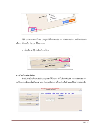หน้า 41
วิธีที่ 2 เราสามารถเข้าไปลบ Gadget ได้ที่ แผงควบคุม >> การออกแบบ >> องค์ประกอบของ
หน้า >> เลือกแก้ไข Gadget ที่ต้องการลบ
จากนั้นเลือกลบได้เช่นเดียวกับกรณีแรก
การย้ายตาแหน่ง Gadget
สาหรับการย้ายตาแหน่งของ Gadget ทาได้โดยการ เข้าไปที่แผงควบคุม >> การออกแบบ >>
องค์ประกอบหน้าจากนั้นให้ลากเมาส์บน Gadget ที่ต้องการย้ายไปวางในตาแหน่งที่ต้องการได้เลยครับ
 