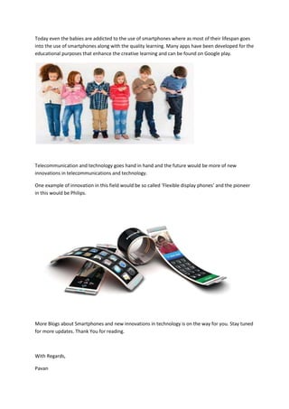 Today even the babies are addicted to the use of smartphones where as most of their lifespan goes
into the use of smartphones along with the quality learning. Many apps have been developed for the
educational purposes that enhance the creative learning and can be found on Google play.
Telecommunication and technology goes hand in hand and the future would be more of new
innovations in telecommunications and technology.
One example of innovation in this field would be so called ‘Flexible display phones’ and the pioneer
in this would be Philips.
More Blogs about Smartphones and new innovations in technology is on the way for you. Stay tuned
for more updates. Thank You for reading.
With Regards,
Pavan
 