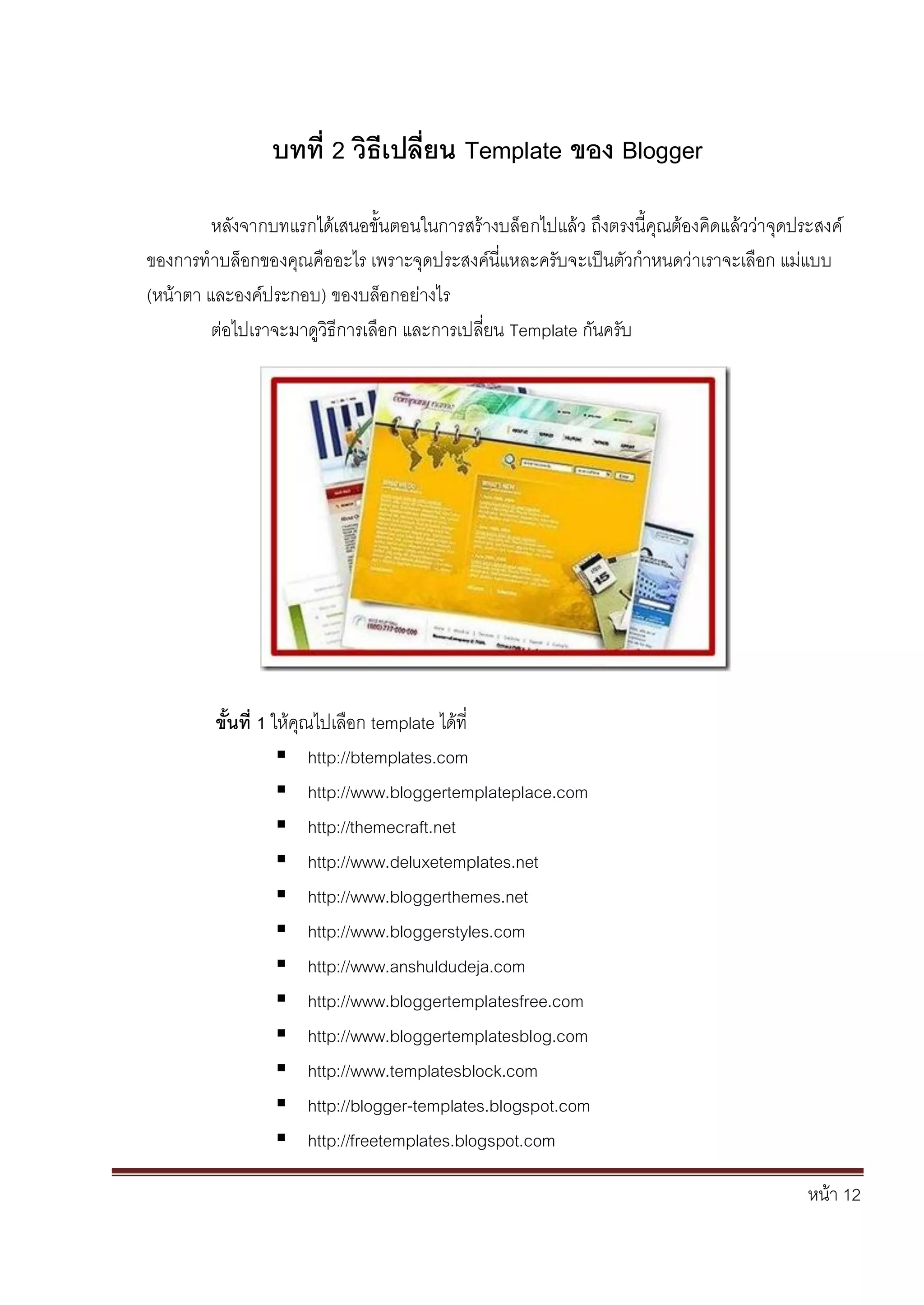 หน้า 12
บทที่ 2 วิธีเปลี่ยน Template ของ Blogger
หลังจากบทแรกได้เสนอขั้นตอนในการสร้างบล็อกไปแล้ว ถึงตรงนี้คุณต้องคิดแล้วว่าจุดประสงค์
ของการทาบล็อกของคุณคืออะไร เพราะจุดประสงค์นี่แหละครับจะเป็นตัวกาหนดว่าเราจะเลือก แม่แบบ
(หน้าตา และองค์ประกอบ) ของบล็อกอย่างไร
ต่อไปเราจะมาดูวิธีการเลือก และการเปลี่ยน Template กันครับ
ขั้นที่ 1 ให้คุณไปเลือก template ได้ที่
 http://btemplates.com
 http://www.bloggertemplateplace.com
 http://themecraft.net
 http://www.deluxetemplates.net
 http://www.bloggerthemes.net
 http://www.bloggerstyles.com
 http://www.anshuldudeja.com
 http://www.bloggertemplatesfree.com
 http://www.bloggertemplatesblog.com
 http://www.templatesblock.com
 http://blogger-templates.blogspot.com
 http://freetemplates.blogspot.com
 