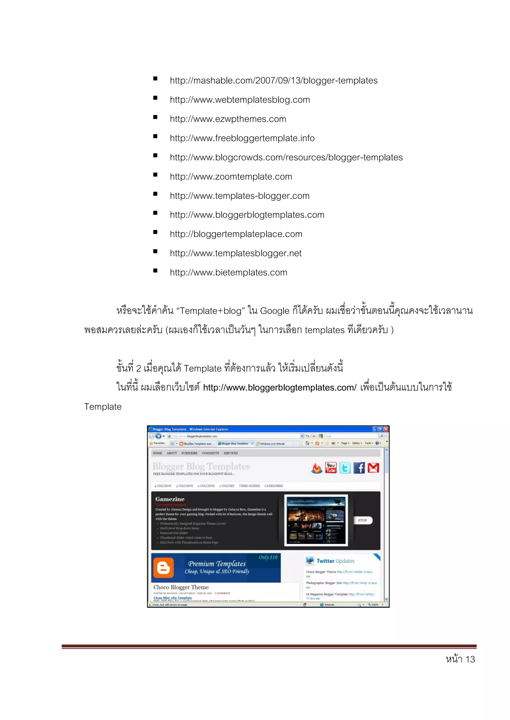 หน้า 13
 http://mashable.com/2007/09/13/blogger-templates
 http://www.webtemplatesblog.com
 http://www.ezwpthemes.com
 http://www.freebloggertemplate.info
 http://www.blogcrowds.com/resources/blogger-templates
 http://www.zoomtemplate.com
 http://www.templates-blogger.com
 http://www.bloggerblogtemplates.com
 http://bloggertemplateplace.com
 http://www.templatesblogger.net
 http://www.bietemplates.com
หรือจะใช้คาค้น “Template+blog” ใน Google ก็ได้ครับ ผมเชื่อว่าขั้นตอนนี้คุณคงจะใช้เวลานาน
พอสมควรเลยล่ะครับ (ผมเองก็ใช้เวลาเป็นวันๆ ในการเลือก templates ทีเดียวครับ )
ขั้นที่ 2 เมื่อคุณได้ Template ที่ต้องการแล้ว ให้เริ่มเปลี่ยนดังนี้
ในที่นี้ ผมเลือกเว็บไซต์ http://www.bloggerblogtemplates.com/ เพื่อเป็นต้นแบบในการใช้
Template
 